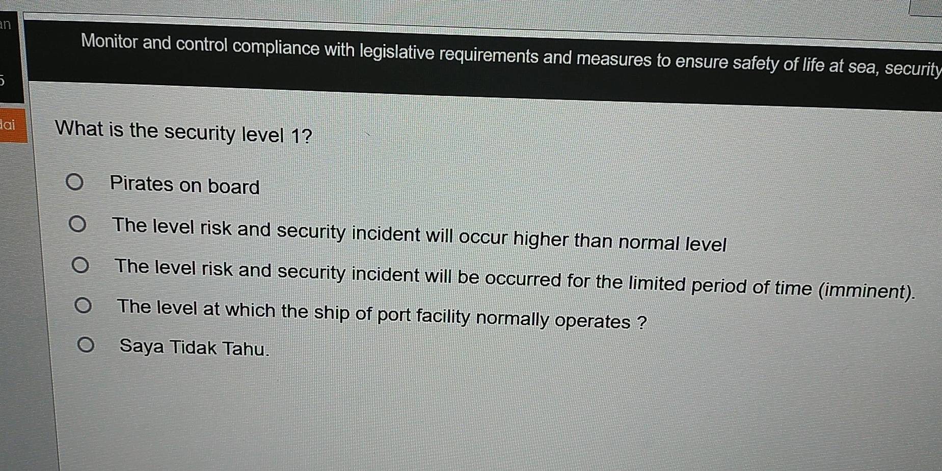 in
Monitor and control compliance with legislative requirements and measures to ensure safety of life at sea, security
lai What is the security level 1?
Pirates on board
The level risk and security incident will occur higher than normal level
The level risk and security incident will be occurred for the limited period of time (imminent).
The level at which the ship of port facility normally operates ?
Saya Tidak Tahu.