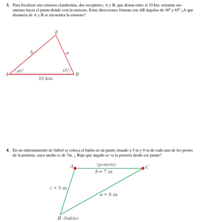Para localizar una emisora clandestina, dos receptores, A y B, que distan entre sí 10 km, orientan sus
antenas hacia el punto donde está la emisora. Estas direcciones forman con AB ángulos de 40° y 65° ¿A que
distancia de A y B se encuentra la emisora?
4. En un entrenamiento de futbol se coloca el balón en un punto situado a 5 m y 8 m de cada uno de los postes
de la portería, cuyo ancho es de 7m. ¿ Bajo que ángulo se ve la portería desde ese punto?