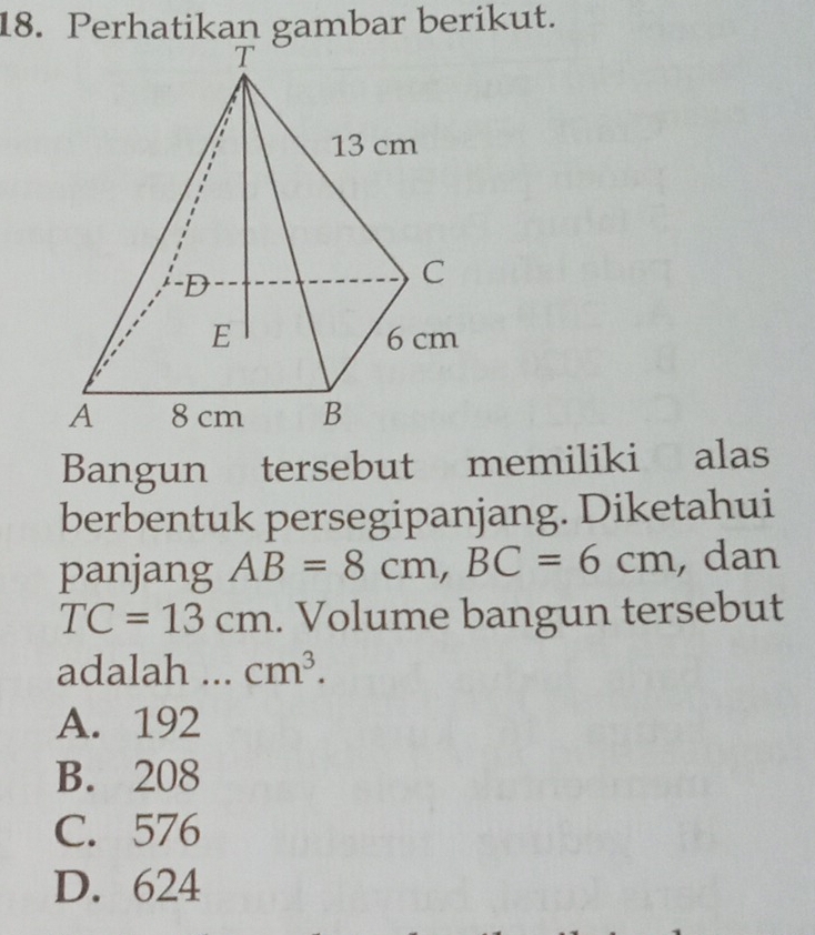 Perhatikan gambar berikut.
Bangun tersebut memiliki alas
berbentuk persegipanjang. Diketahui
panjang AB=8cm, BC=6cm , dan
TC=13cm. Volume bangun tersebut
adalah ... cm^3.
A. 192
B. 208
C. 576
D. 624