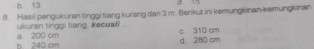 b. 13 a. 15
8. Hasil pengukuran tinggi tiang kurang dari 3 m. Berikut ini kemungkinan-kemungkinan
ukuran tinggi tiang, kecuali ....
a. 200 cm c. 310 cm
b. 240 cm d. 280 cm