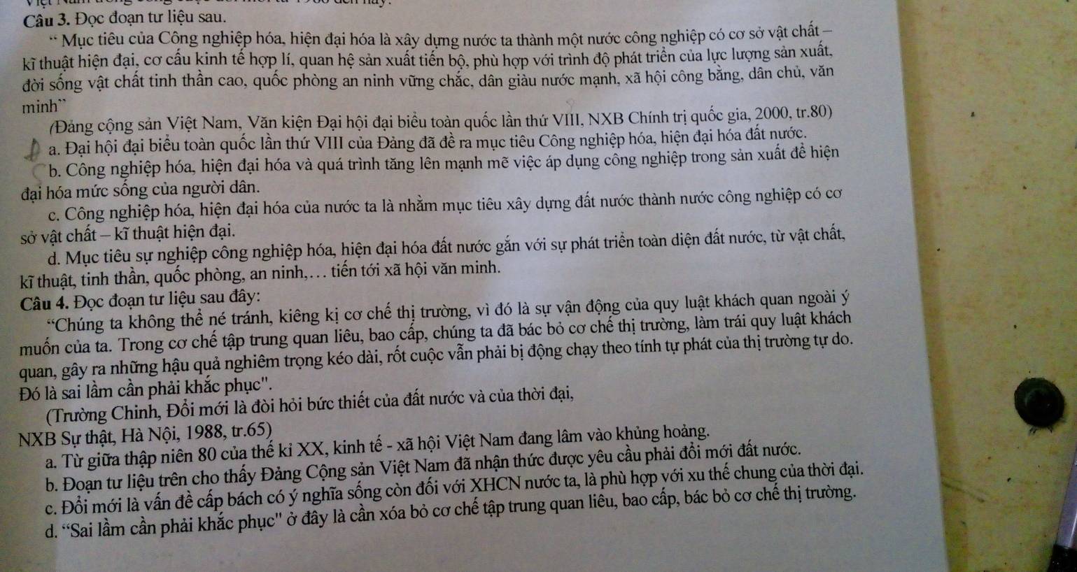 Đọc đoạn tư liệu sau.
Mục tiêu của Công nghiệp hóa, hiện đại hóa là xây dựng nước ta thành một nước công nghiệp có cơ sở vật chất 
kĩ thuật hiện đại, cơ cấu kinh tế hợp lí, quan hệ sản xuất tiến bộ, phù hợp với trình độ phát triển của lực lượng sản xuất,
đời sống vật chất tinh thần cao, quốc phòng an ninh vững chắc, dân giàu nước mạnh, xã hội công bằng, dân chủ, văn
minh``
(Đảng cộng sản Việt Nam, Văn kiện Đại hội đại biểu toàn quốc lần thứ VIII, NXB Chính trị quốc gia, 2000, tr.80)
a. Đại hội đại biểu toàn quốc lần thứ VIII của Đảng đã đề ra mục tiêu Công nghiệp hóa, hiện đại hóa đất nước.
b. Công nghiệp hóa, hiện đại hóa và quá trình tăng lên mạnh mẽ việc áp dụng cổng nghiệp trong sản xuất đề hiện
đại hóa mức sống của người dân.
c. Công nghiệp hóa, hiện đại hóa của nước ta là nhằm mục tiêu xây dựng đất nước thành nước công nghiệp có cơ
sở vật chất - kĩ thuật hiện đại.
d. Mục tiêu sự nghiệp công nghiệp hóa, hiện đại hóa đất nước gắn với sự phát triển toàn diện đất nước, từ vật chất,
kĩ thuật, tinh thần, quốc phòng, an ninh,... tiến tới xã hội văn minh.
Câu 4. Đọc đoạn tư liệu sau đây:
*Chúng ta không thể né tránh, kiêng kị cơ chế thị trường, vì đó là sự vận động của quy luật khách quan ngoài ý
muốn của ta. Trong cơ chế tập trung quan liêu, bao cấp, chúng ta đã bác bỏ cơ chế thị trường, làm trái quy luật khách
quan, gây ra những hậu quả nghiêm trọng kéo dài, rốt cuộc vẫn phải bị động chạy theo tính tự phát của thị trường tự do.
Đó là sai lầm cần phải khắc phục'.
(Trường Chinh, Đổi mới là đòi hỏi bức thiết của đất nước và của thời đại,
NXB Sự thật, Hà Nội, 1988, tr.65)
a. Từ giữa thập niên 80 của thế kỉ XX, kinh tế - xã hội Việt Nam đang lâm vào khủng hoảng.
b. Đoạn tư liệu trên cho thấy Đảng Cộng sản Việt Nam đã nhận thức được yêu cầu phải đổi mới đất nước.
c. Đổi mới là vấn đề cấp bách có ý nghĩa sống còn đối với XHCN nước ta, là phù hợp yới xu thế chung của thời đại.
d. “Sai lầm cần phải khắc phục'' ở đây là cần xóa bỏ cơ chế tập trung quan liêu, bao cấp, bác bỏ cơ chế thị trường.