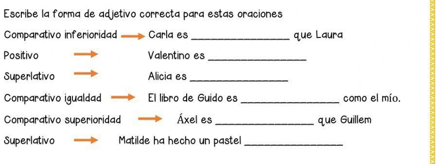 Escribe la forma de adjetivo correcta para estas oraciones 
Comparativo inferioridad Carla es _que Laura 
Positivo Valentino es_ 
Superlativo Alicia es_ 
Comparativo igualdad El libro de Guido es _como el mío. 
Comparativo superioridad Áxel es_ que Guillem 
Superlativo Matilde ha hecho un pastel_