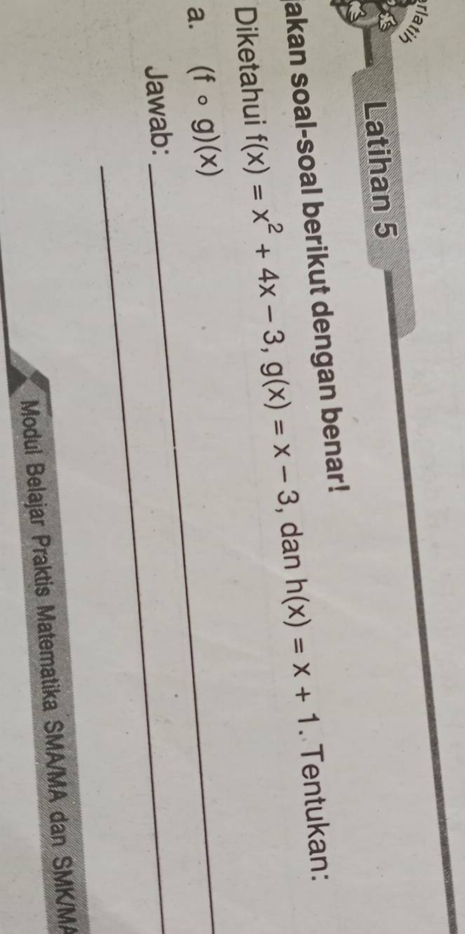 rlatih
Latihan 5
akan soal-soal berikut dengan benar!
Diketahui f(x)=x^2+4x-3, g(x)=x-3 , dan h(x)=x+1. Tentukan:
a. (fcirc g)(x) _
Jawab:_
Modul Belajar Praktis Matematika SMA/MA dan SMK/MA