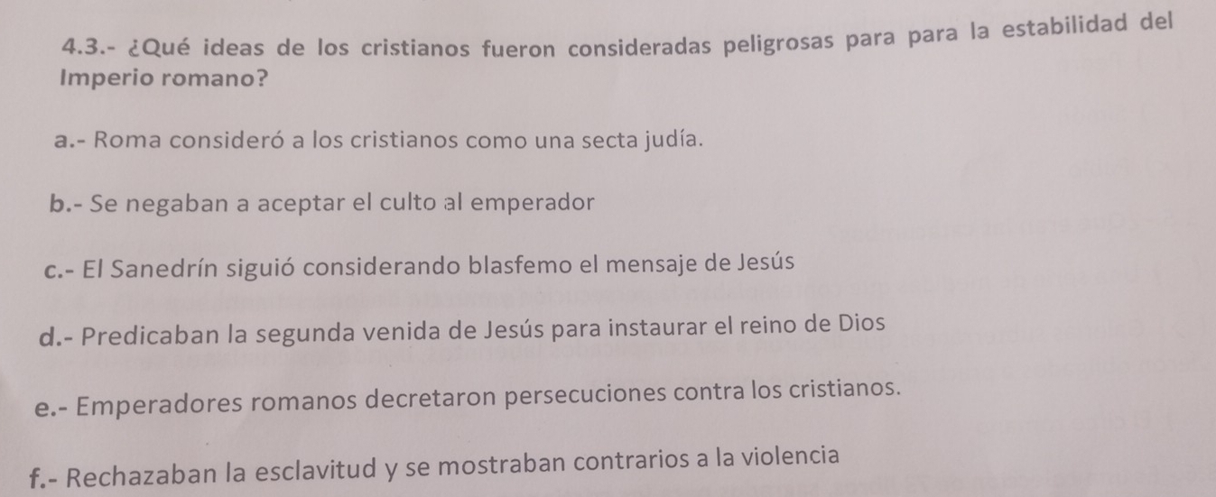 4.3.- ¿Qué ideas de los cristianos fueron consideradas peligrosas para para la estabilidad del
Imperio romano?
a.- Roma consideró a los cristianos como una secta judía.
b.- Se negaban a aceptar el culto al emperador
c.- El Sanedrín siguió considerando blasfemo el mensaje de Jesús
d.- Predicaban la segunda venida de Jesús para instaurar el reino de Dios
e.- Emperadores romanos decretaron persecuciones contra los cristianos.
f.- Rechazaban la esclavitud y se mostraban contrarios a la violencia