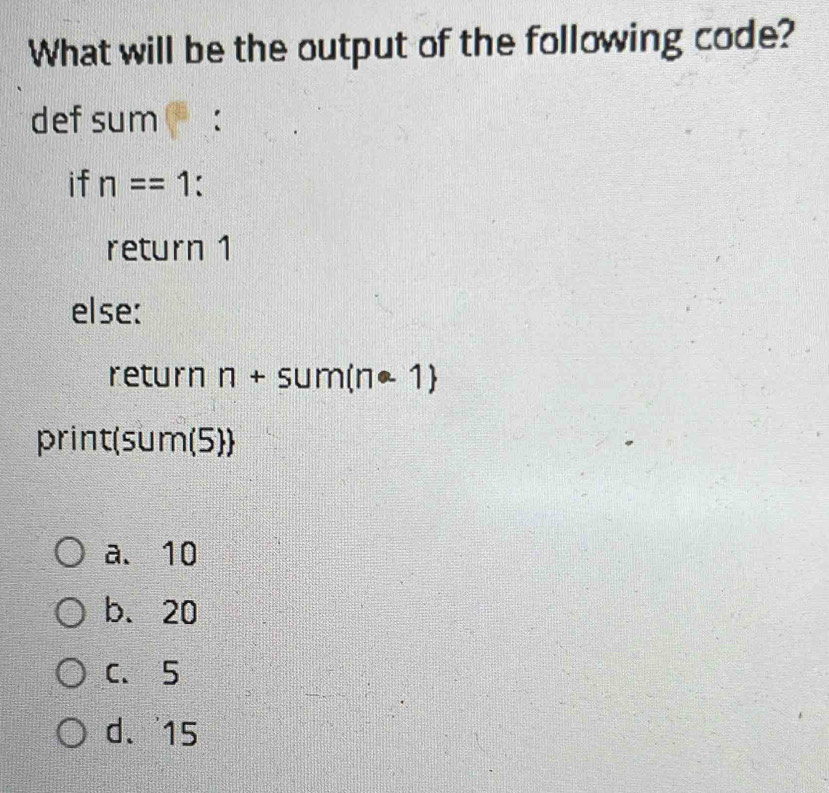 What will be the output of the following code?
def sum :
if n==1
return 1
else:
return n+sum(n· 1)
print (5 U m(5))
a、 10
b. 20
C、 5
d. 15