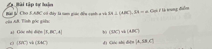 Bài tập tự luận 
Bài K. Cho S. ABC có đáy là tam giác đều cạnh a và SA⊥ (ABC), SA=a. Gọi / là trung điểm 
của AB. Tính góc giữa: 
a) Góc nhị diện [S,BC,A] b) (SIC)va(ABC)
c) (SIC) và (SAC) d) Gocnhj diện [A,SB,C]