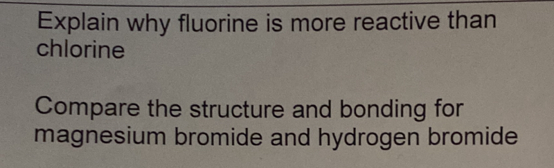 Explain why fluorine is more reactive than 
chlorine 
Compare the structure and bonding for 
magnesium bromide and hydrogen bromide