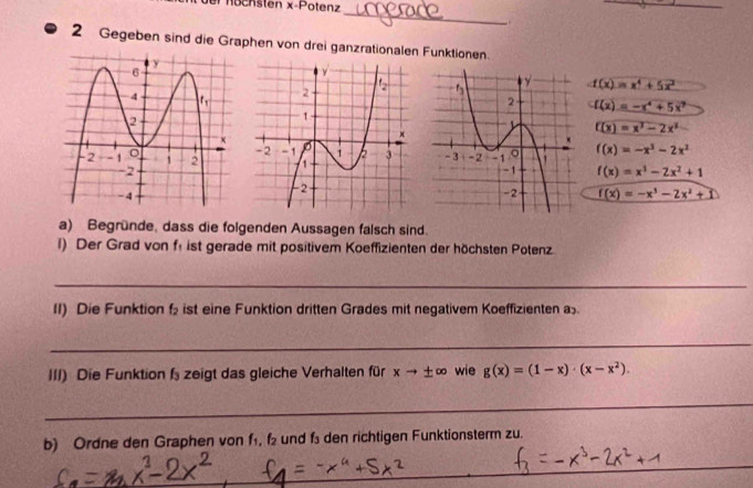 öchsten x-Potenz
_
_
2 Gegeben sind die Graphen von drei ganzrationalen Funktionen
f(x)=x^4+5x^2
f(x)=-x^4+5x^7
f(x)=x^3-2x^2

f(x)=-x^3-2x^2
f(x)=x^3-2x^2+1
f(x)=-x^3-2x^2+1
a) Begründe, dass die folgenden Aussagen falsch sind.
l) Der Grad von f ist gerade mit positivem Koeffizienten der höchsten Potenz
_
II) Die Funktion f ist eine Funktion dritten Grades mit negativem Koeffizienten a
_
III) Die Funktion f zeigt das gleiche Verhalten für xto ± ∈fty wie g(x)=(1-x)· (x-x^2).
_
b) Ordne den Graphen von f₁, f₂ und f den richtigen Funktionsterm zu.
_