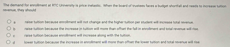 The demand for enrollment at RTC University is price inelastic. When the board of trustees faces a budget shortfall and needs to increase tuition
revenue, they should
a raise tuition because enrollment will not change and the higher tuition per student will increase total revenue.
b raise tuition because the increase jn tuition will more than offset the fall in enrollment and total revenue will rise.
C raise tuition because enrollment will increase along with the tuition.
d lower tuition because the increase in enrollment will more than offset the lower tuition and total revenue will rise