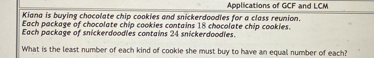 Applications of GCF and LCM 
Kiana is buying chocolate chip cookies and snickerdoodles for a class reunion. 
Each package of chocolate chip cookies contains 18 chocolate chip cookies. 
Each package of snickerdoodles contains 24 snickerdoodles. 
What is the least number of each kind of cookie she must buy to have an equal number of each?