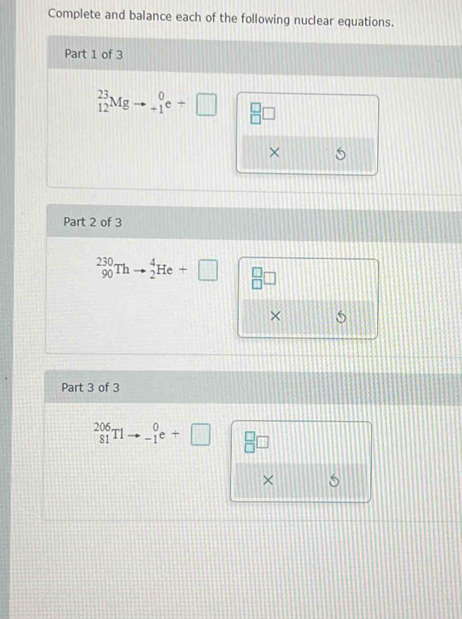 Complete and balance each of the following nuclear equations. 
Part 1 of 3
_(12)^(23)Mg beginarrayr 0 +1endarray e+□ beginarrayr □  □ endarray □
× 5 
Part 2 of 3
_(90)^(230)Thto _2^(4He+□ beginarray)r □  □ endarray □
× 5 
Part 3 of 3
_(81)^(206)T1to _(-1)^0e+□ beginarrayr □  □ endarray □
×