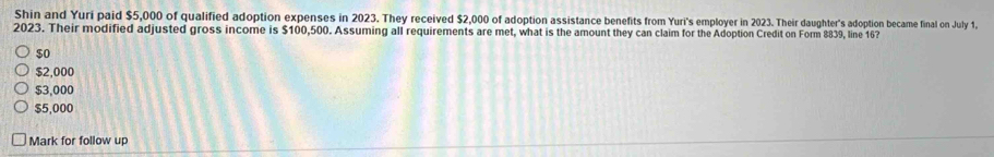 Shin and Yuri paid $5,000 of qualified adoption expenses in 2023. They received $2,000 of adoption assistance benefits from Yuri's employer in 2023. Their daughter's adoption became final on July 1,
2023. Their modified adjusted gross income is $100,500. Assuming all requirements are met, what is the amount they can claim for the Adoption Credit on Form 8839, line 16?
$0
$2,000
$3,000
$5,000
Mark for follow up