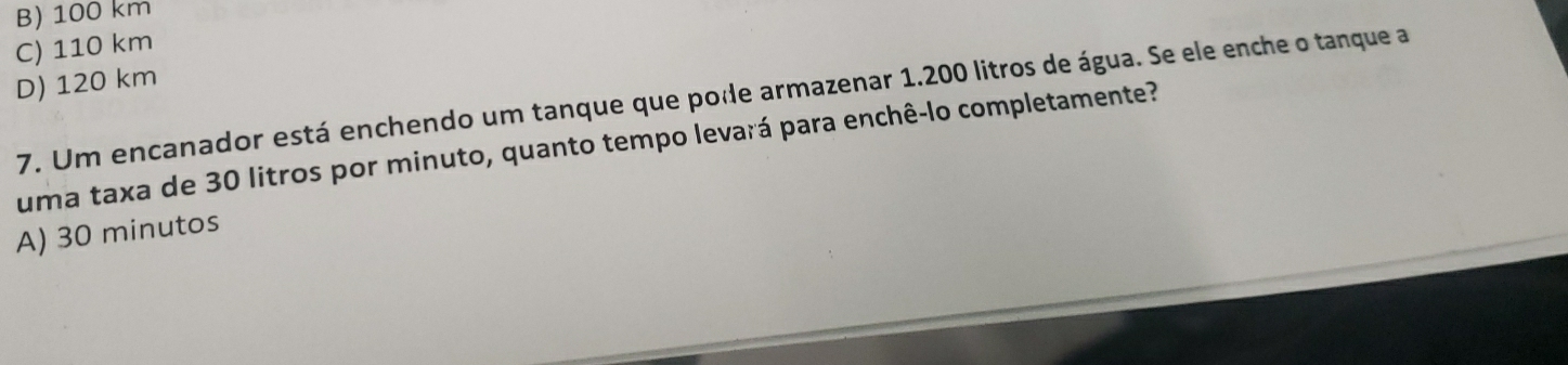 B) 100 km
C) 110 km
D) 120 km
7. Um encanador está enchendo um tanque que pode armazenar 1.200 litros de água. Se ele enche o tanque a
uma taxa de 30 litros por minuto, quanto tempo levará para enchê-lo completamente?
A) 30 minutos