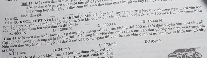 Một viên đạn m=30
a. Viên đạn đến xuyên qua một tẩm gỗ dảy và El
b.Trường hợp tâm gỗ chỉ dày 2cm thì viên đạn chui qua tấm gồ và bay rà ngoài
v_2=100m/s. Lực cản trung bình
Câu 43. (KSCL THPT Yên Lạc - Vĩnh Phúc). Một viên dạn khối lượng m=20g bay theo phương ngang với vận tốc
Câu 42. khỏi tấm gỗ.
v_1=300 m/s xuyên qua một tầm gỗ dày 5cm. Sau khi xuyên qua tấm gỗ đạn có vận tốc
của tầm gỗ tác dụng lên viên đạn có độ lớn là C. 8000 N. D. 16000 N.
Câu 44.Một viên đạn khổi lượng 50 g đạng bạy ngang với vận tốc không đổi 200 m/s tới đâm xuyên vào một tấm gỗ.
A. 4000 N. B. 12000 N.
Coi lực cản trung bình của gỗ là không đổi. Biết rằng khi viên đạn chui sâu 4 cm vào tấm gỗ dày và năm yên trong đó.
Nếu viên đạn xuyên qua tầm gỗ chỉ dày 2 cm và bay ra ngoài thì vận tốc của viên đạn khi nó vừa bay ra khỏi tâm gố xấp
xī bằng D. 195m/s.
A. 141m/s. B. 245m/s. C. 173m/s.
1: Một ộ tô có khối lượng 1600 kg đang chạy với vận
cản trước mặt, cách khoảng