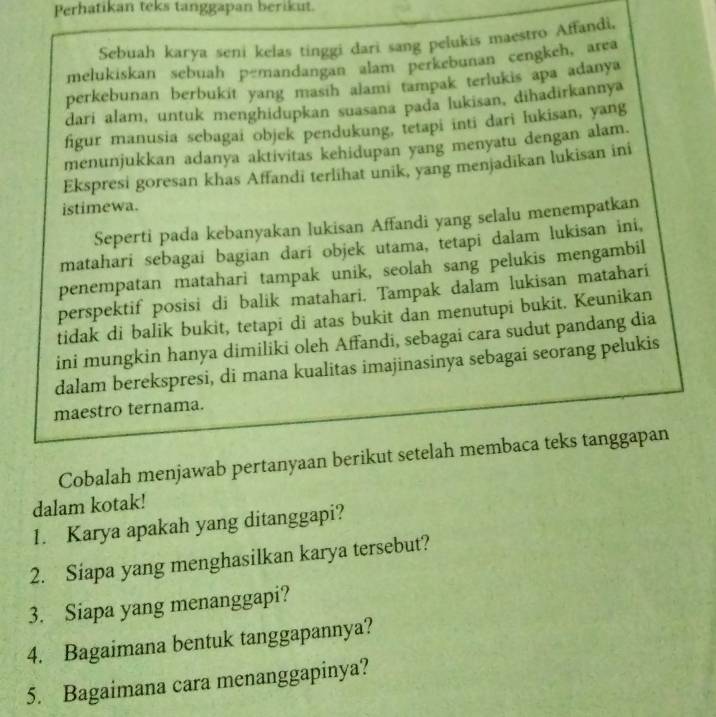 Perhatikan teks tanggapan berikut. 
Sebuah karya seni kelas tinggi dari sang pelukis maestro Affandi, 
melukiskan sebuah pemandangan alam perkebunan cengkeh, area 
perkebunan berbukit yang masih alami tampak terlukis apa adanya 
dari alam, untuk menghidupkan suasana pada lukisan, dihadirkannya 
figur manusia sebagai objek pendukung, tetapi inti dari lukisan, yang 
menunjukkan adanya aktivitas kehidupan yang menyatu dengan alam. 
Ekspresi goresan khas Affandi terlihat unik, yang menjadikan lukisan ini 
istimewa. 
Seperti pada kebanyakan lukisan Affandi yang selalu menempatkan 
matahari sebagai bagian dari objek utama, tetapi dalam lukisan ini, 
penempatan matahari tampak unik, seolah sang pelukis mengambil 
perspektif posisi di balik matahari. Tampak dalam lukisan matahari 
tidak di balik bukit, tetapi di atas bukit dan menutupi bukit. Keunikan 
ini mungkin hanya dimiliki oleh Affandi, sebagai cara sudut pandang dia 
dalam berekspresi, di mana kualitas imajinasinya sebagai seorang pelukis 
maestro ternama. 
Cobalah menjawab pertanyaan berikut setelah membaca teks tanggapan 
dalam kotak! 
1. Karya apakah yang ditanggapi? 
2. Siapa yang menghasilkan karya tersebut? 
3. Siapa yang menanggapi? 
4. Bagaimana bentuk tanggapannya? 
5. Bagaimana cara menanggapinya?