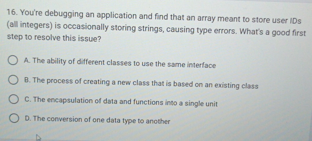 You're debugging an application and find that an array meant to store user IDs
(all integers) is occasionally storing strings, causing type errors. What's a good first
step to resolve this issue?
A. The ability of different classes to use the same interface
B. The process of creating a new class that is based on an existing class
C. The encapsulation of data and functions into a single unit
D. The conversion of one data type to another