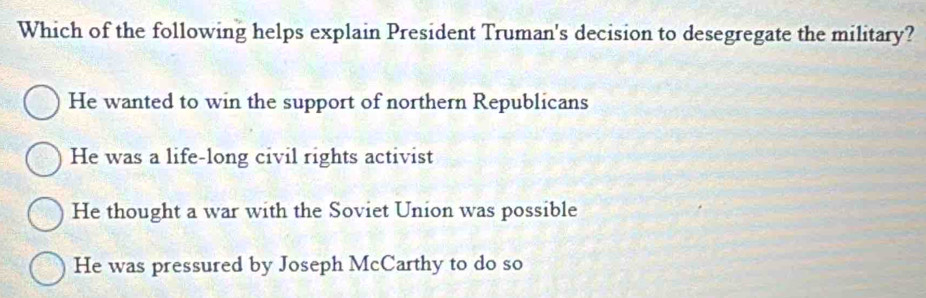 Which of the following helps explain President Truman's decision to desegregate the military?
He wanted to win the support of northern Republicans
He was a life-long civil rights activist
He thought a war with the Soviet Union was possible
He was pressured by Joseph McCarthy to do so