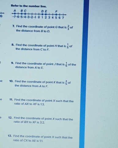 Refer to the number line. 
19 
7. Find the coordinate of point G that is  2/3  of 
the distance from B to D. 
8. Find the coordinate of point H that is  1/5  of 
the distance from C to F. 
9. Find the coordinate of point / that is  1/6  of the 
distance from A to E. 
e 10. Find the coordinate of point K that is  4/5  of 
the distance from A to F. 
e 11. Find the coordinate of point X such that the 
ratio of AX to XF is^ :3. 
e 12. Find the coordinate of point X such that the 
ratio of BX to XF is 3:2
13. Find the coordinate of point X such that the 
ratio of CX to XE is 1:1.