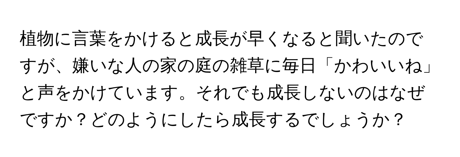 植物に言葉をかけると成長が早くなると聞いたのですが、嫌いな人の家の庭の雑草に毎日「かわいいね」と声をかけています。それでも成長しないのはなぜですか？どのようにしたら成長するでしょうか？