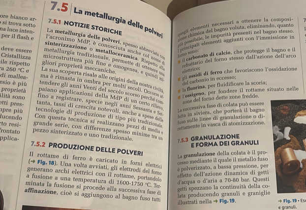 7.5  La metallurgia delle polver quegii elementi necessari a ottenere la composi- 7
ore bianco ar- 7.5.1 NOTIZIE STORICHE
si trova sotto
niú possibile, le impurità presenti nel bagno stesso
per il flash e
zione chímica del bagno voluta, eliminando, quanto
na luce inten- La metallurgia delle polveri, spesso abbreviata on
principal elementi aggiunti con l’immissione in
l'acronimo MdP, è conosciuta anche col nom e
sinterizazione o metalloceramica. Ri ptt refrattario del forno stesso dall'azione dell'arco
áoro sono:
carbonato di calcio, che protegge il bagno e il
deve essere metallurgia tradizionale, permette di ottener dn
Cristallizza microstruttura più fine e omogenea, e quind 
ile rispetto gliori proprietà meccaniche.
a 260°C e elettrico;
g gl essidi di ferro che favoríscono l'ossidazione
La sua scoperta risale alle origini della nostra civii a fluorina, per fluidificare la scoria;
del carbonio in eccesso;
di mallea- ma è rimasta in ombra per molti secoli. Occorre w Tessigeno, per fondere il rottame situato nelle
esio è più tendere gli anni Venti del secolo scorso perché com zone del forno dette zone fredde.
proprietà paiano applicazioni della MdP di un certo rilievo La successiva fase di colata può essere
ilitá sono fino a registrare, specie negli anni Sessanta e Se
tanta, tassi di crescita notevoli, anche a spese delle fuso sulle linee di granulazione o di fatta in siviera, che porterà il bagno
pre più
etti pres- tecnologie di produzione di tipo più tradizionale
ducendo Con questa tecnica si realizzano pezzi di media 
rettamente in vasca di atomizzazione.
to resi- grande serie, con differenze spesso mínime tra un
rontato pezzo sinterizzato e uno tradizionale. 7.5.3 GRANULAZIONE
E FORMA DEI GRANULI
pplica- 7.5.2 PRODUZIONE DELLE POLVERI
La granulazione della colata è il pro-
Il rottame di ferro è caricato in forni elettrici
cesso mediante il quale il metallo fuso
(→ Fig. 18). Una volta avviati, gli elettrodi del foro
è polverizzato, a bassa pressione, per
effetto dell'azione dinamica di getti
generano archi elettrici con il rottame, portandolo
d'acqua o d'aria a 70-80 bar. Questi
a fusione a una temperatura di 1600-1750°C. Ter-
minata la fusione si procede alla successiva fase di
getti spezzano la continuità della co-
affinazione, cioè si aggiungono al bagno fuso tutti
Iata producendo granuli e graniglie
illustrati nella → Fig. 19. Fig. 19 •  Es
e granuli.