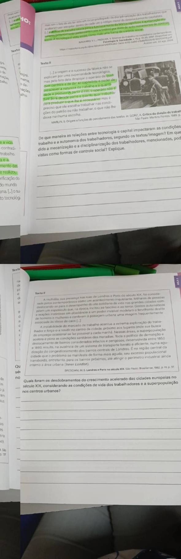 nto 
a 
mente 
p de 
Lações 
alo dade a produzioA partir dis50, o operário não 
livre pará decidir como e quanto quer trabalha 
para produzir o que lhe é necessárior mas é 
preciso que ele escolha trabalhar nas condi- 
ções do patrão ou não trabalhar, o que não lhe 
deixa nenhuma escolha. 
AARELN, S rigem funções do parclemeno as teres. GOE, rica de idação do trabalo 
De que maneira as relações entre tecnologia e capital impactaram as condições 
à à vida trabalho e a autonomia dos trabalhadores, segundo os textos/imagem? Em que 
contradi dida a mecanização e a disciplinarização dos trabalhadores, mencionadas, por 
trabalho 
_ 
vistas como formas de controle social? Explique. 
a e a 
mento das 
e realizoy 
inificação do 
_ 
do mundo 
_ 
ana. [.] o su 
_ 
to tecnológi_ 
_ 
Tea to 

Qu interno a área urbana (Inner London). 
BRESCIANL M. S. Landres e Paris no século XIX São Poulc: Brasilense, 1982, p. 10. p. 37 
no 
Quais foram os desdobramentos do crescimento acelerado das cidades europeias no 
século XIX, considerando as condições de vida dos trabalhadores e a superpopulação 
nos centros urbanos? 
_ 
am 
_ 
_ 
_ 
_ 
_ 
_ 
_