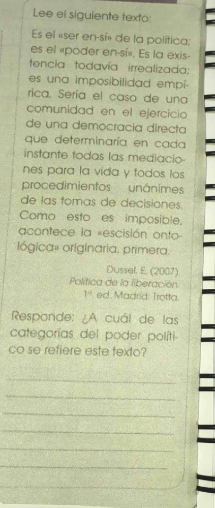 Lee el siguiente texto: 
Es el «ser en-sí» de la política; 
es el «poder en-sí». Es la exis- 
tencia todavía irrealizada; 
es una imposibilidad empí- 
rica. Sería el caso de una 
comunídad en el ejercicio 
de una democracia directa 
que determinaría en cada 
instante todas las mediacio- 
nes para la vida y todos los 
procedimientos unánimes 
de las tomas de decisiones. 
Como esto es imposible. 
acontece la «escisión onto- 
lógica» originaria, primera. 
Dussel. E. (2007) 
Política de la liberación
1% ed. Madrid: Trotta. 
Responde: ¿A cuál de las 
categorías del poder políti- 
co se refiere este texto? 
_ 
_ 
_ 
_ 
_ 
_