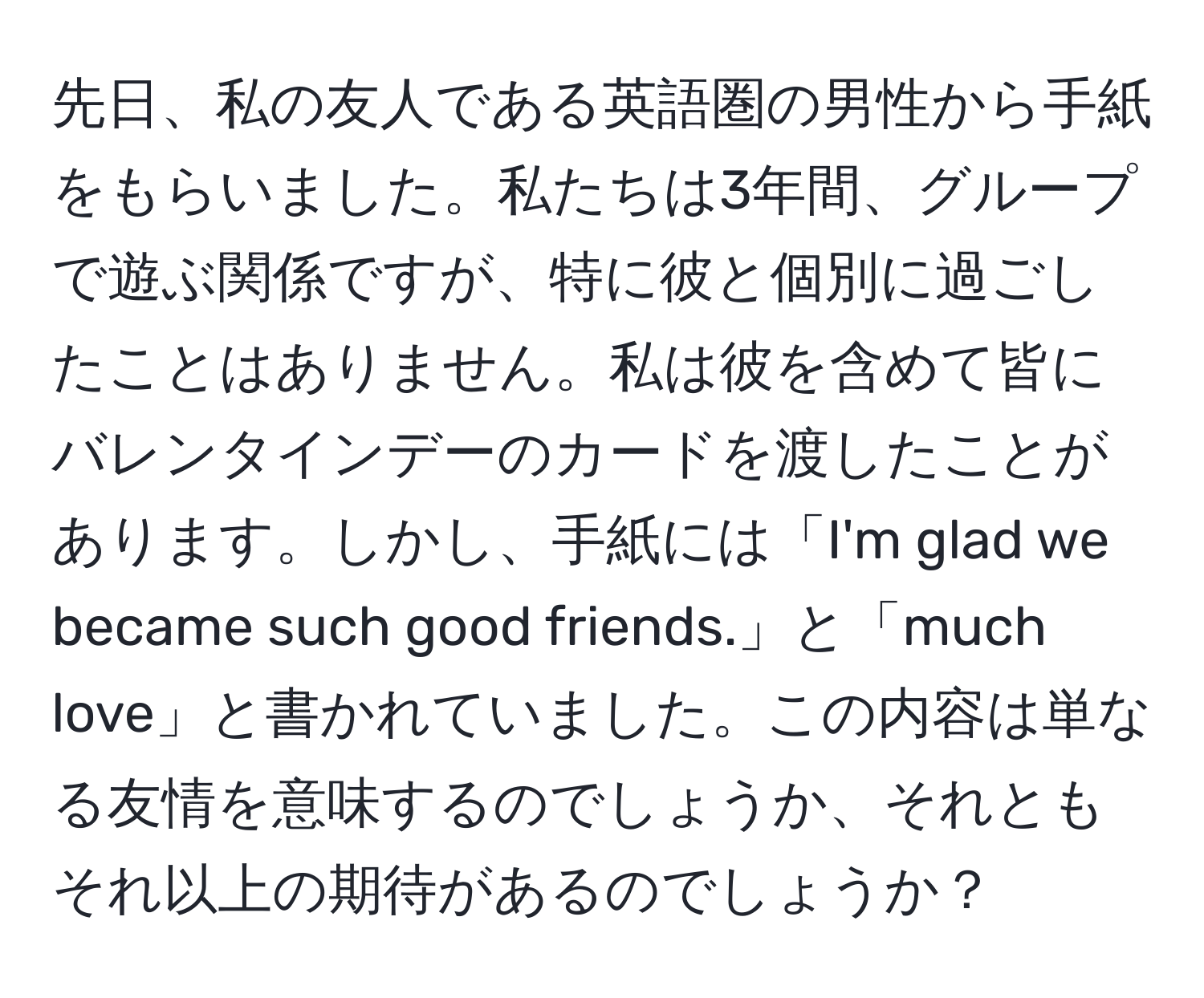 先日、私の友人である英語圏の男性から手紙をもらいました。私たちは3年間、グループで遊ぶ関係ですが、特に彼と個別に過ごしたことはありません。私は彼を含めて皆にバレンタインデーのカードを渡したことがあります。しかし、手紙には「I'm glad we became such good friends.」と「much love」と書かれていました。この内容は単なる友情を意味するのでしょうか、それともそれ以上の期待があるのでしょうか？