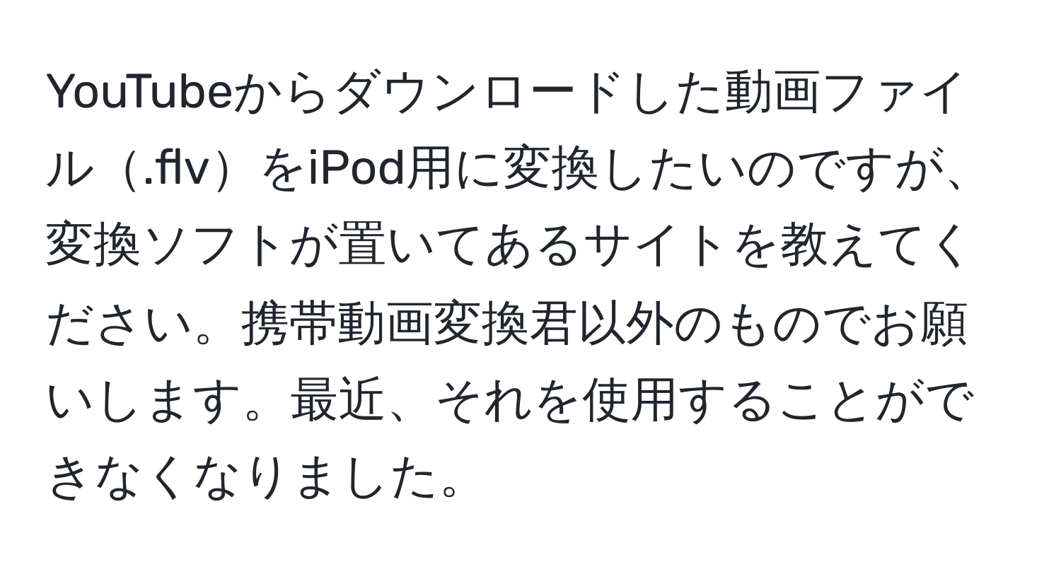 YouTubeからダウンロードした動画ファイル.flvをiPod用に変換したいのですが、変換ソフトが置いてあるサイトを教えてください。携帯動画変換君以外のものでお願いします。最近、それを使用することができなくなりました。