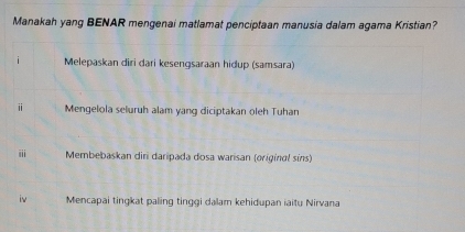 Manakah yang BENAR mengenai matlamat penciptaan manusia dalam agama Kristian?
Melepaskan diri dari kesengsaraan hidup (samsara)
Mengelola seluruh alam yang diciptakan oleh Tuhan
iii Membebaskan diri daripada dosa warisan (originαl sins)
Mencapai tingkat paling tinggi dalam kehidupan iaitu Nirvana