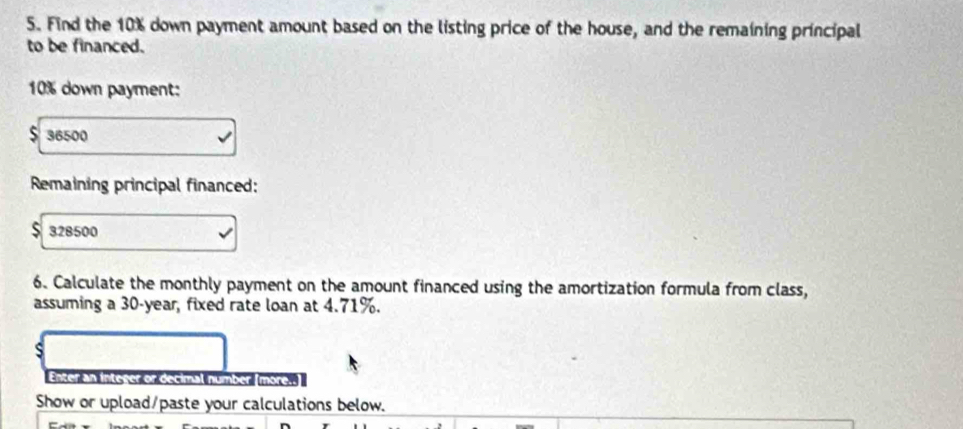 Find the 10% down payment amount based on the listing price of the house, and the remaining principal 
to be financed.
10% down payment:
$ 36500
Remaining principal financed:
$ 328500
6. Calculate the monthly payment on the amount financed using the amortization formula from class, 
assuming a 30-year, fixed rate loan at 4.71%. 
s 
Enter an integer or decimal number [more. 
Show or upload/paste your calculations below.