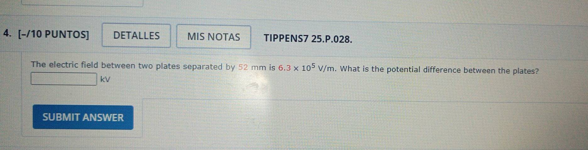 [-/10 PUNTOS] DETALLES MIS NOTAS TIPPENS7 25.P.028. 
The electric field between two plates separated by 52 mm is 6.3* 10^5V/m. What is the potential difference between the plates?
kV
SUBMIT ANSWER