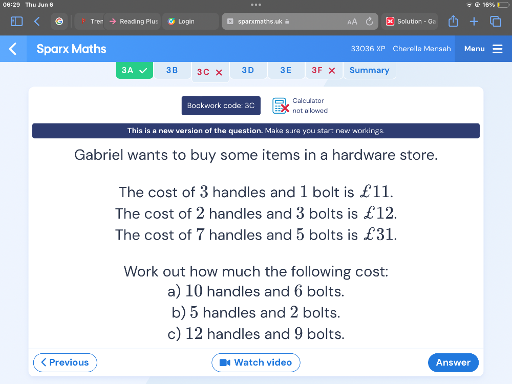 06:29 Thu Jun 6 16% 
.. 
Tren Reading Plus Login sparxmaths.uk Solution - Ga 
Sparx Maths 33036 XP Cherelle Mensah Menu 
3A 3B 3C 3D 3E 3F X Summary 
Calculator 
Bookwork code: 3C not allowed 
This is a new version of the question. Make sure you start new workings. 
Gabriel wants to buy some items in a hardware store. 
The cost of 3 handles and 1 bolt is £11. 
The cost of 2 handles and 3 bolts is £12. 
The cost of 7 handles and 5 bolts is £31. 
Work out how much the following cost: 
a) 10 handles and 6 bolts. 
b) 5 handles and 2 bolts. 
c) 12 handles and 9 bolts. 
Previous 1 Watch video Answer