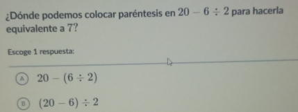 ¿Dónde podemos colocar paréntesis en 20-6/ 2 para hacerla
equivalente a 7?
Escoge 1 respuesta:
A 20-(6/ 2)
B (20-6)/ 2