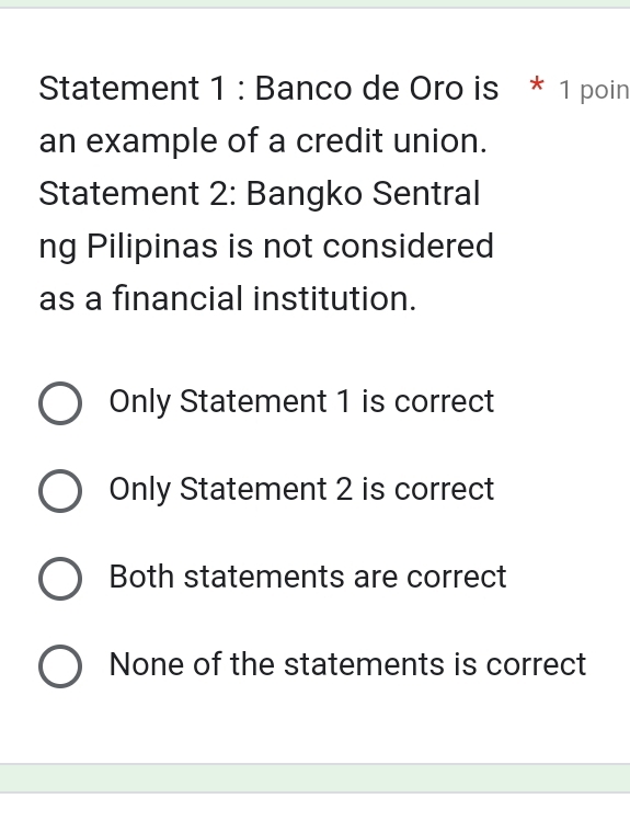 Statement 1 : Banco de Oro is * 1 poin
an example of a credit union.
Statement 2: Bangko Sentral
ng Pilipinas is not considered
as a financial institution.
Only Statement 1 is correct
Only Statement 2 is correct
Both statements are correct
None of the statements is correct