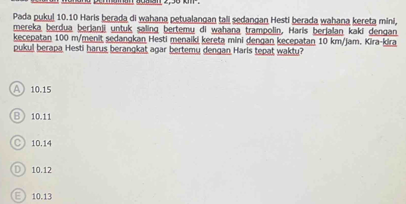 a permaman adalan 2,36 km.
Pada pukul 10.10 Haris berada di wahana petualangan tali sedangan Hesti berada wahana kereta mini,
mereka berdua berjanji untuk saling bertemu di wahana trampolin, Haris berjalan kaki dengan
kecepatan 100 m /menit sedangkan Hesti menaiki kereta mini dengan kecepatan 10 km/jam. Kira-kira
pukul berapa Hesti harus berangkat agar bertemu dengan Haris tepat waktu?
A 10.15
B 10.11
○ 10.14
D 10.12
E 10.13