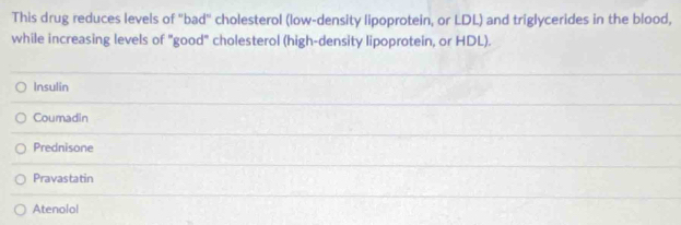 This drug reduces levels of "bad" cholesterol (low-density lipoprotein, or LDL) and triglycerides in the blood,
while increasing levels of "good" cholesterol (high-density lipoprotein, or HDL).
Insulin
Coumadin
Prednisone
Pravastatin
Atenolol