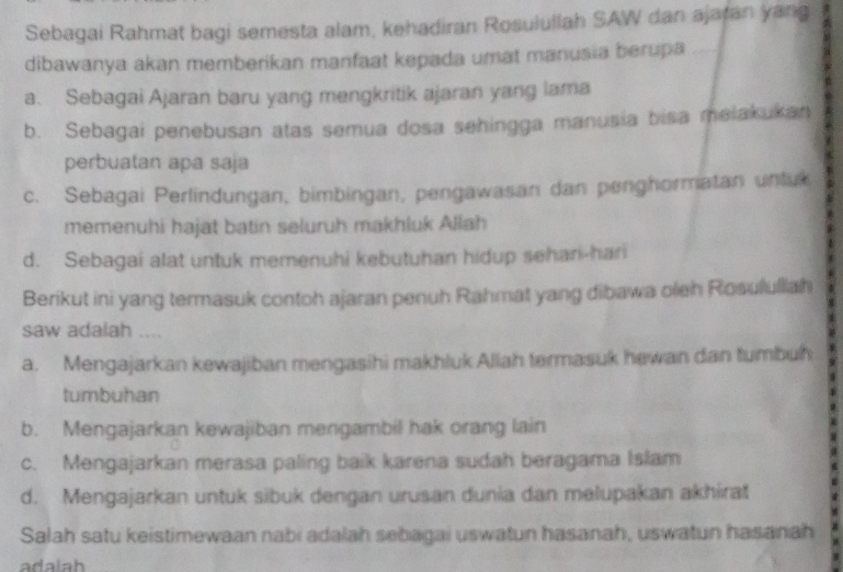 Sebagai Rahmat bagi semesta alam, kehadiran Rosulullah SAW dan ajatan yang
dibawanya akan memberikan manfaat kepada umat manusia berupa
a. Sebagai Ajaran baru yang mengkritik ajaran yang lama
b. Sebagai penebusan atas semua dosa sehingga manusia bisa meiakukan
perbuatan apa saja
c. Sebagai Perlindungan, bimbingan, pengawasan dan penghormatan untu
memenuhi hajat batin seluruh makhluk Allah
d. Sebagai alat untuk memenuhi kebutuhan hidup sehari-hari
Berikut ini yang termasuk contoh ajaran penuh Rahmat yang dibawa oleh Rosululiah
saw adalah ....
a. Mengajarkan kewajiban mengasihi makhluk Allah termasuk hewan dan tumbuh
tumbuhan
b. Mengajarkan kewajiban mengambil hak orang lain
c. Mengajarkan merasa paling baik karena sudah beragama Islam
d. Mengajarkan untuk sibuk dengan urusan dunia dan melupakan akhirat
Salah satu keistimewaan nabi adalah sebagai uswatun hasanah, uswatun hasanah
adalah