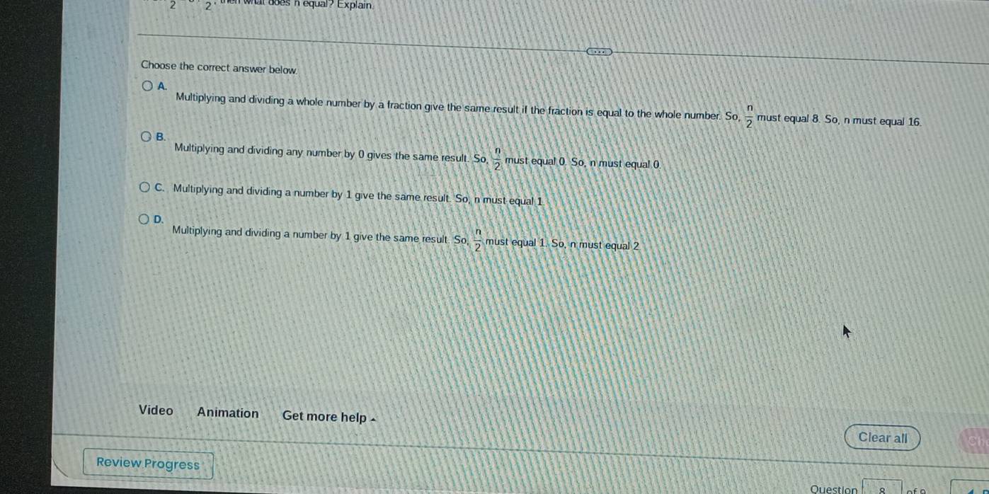what does n equal? Explain .
Choose the correct answer below.
A.
Multiplying and dividing a whole number by a fraction give the same result if the fraction is equal to the whole number. So,  n/2  must equal 8. So, n must equal 16.
B.
Multiplying and dividing any number by 0 gives the same result. So  n/2  must equal 0. So, n must equal 0
C. Multiplying and dividing a number by 1 give the same result. So, n must equal 1
D.
Multiplying and dividing a number by 1 give the same result. So  n/2  must equal 1. So, n must equal 2
Video Animation Get more help -
Clear all
Review Progress
Question