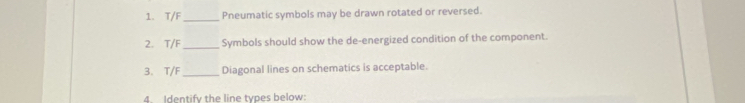 T/F _Pneumatic symbols may be drawn rotated or reversed. 
2. T/F _ Symbols should show the de-energized condition of the component. 
3. T/F _ Diagonal lines on schematics is acceptable. 
4. Identify the line types below: