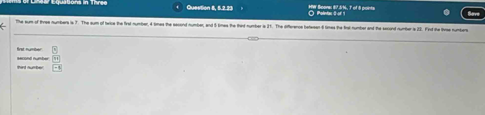 ems of Linear Equations in Three Question 8, 5.2.23 HW Score: 87.5%, 7 of 8 points Save 
Points: 0 of 1 
The sum of three numbers is 7. The sum of twice the first number, 4 times the second number, and 5 times the third number is 21. The difference between 6 times the first number and the second number is 22. Find the three numbers 
first number: 1
second number: 11
third number; boxed -5