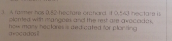 A farmer has 0.82-hectare orchard. If 0.543 hectare is
planted with mangoes and the rest are avocados.
how many hectares is dedicated for planting
avecados?