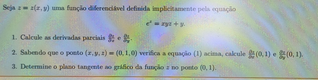 Seja z=z(x,y) uma função diferenciável definida implicitamente pela equação
e^z=xyz+y. 
1. Calcule as derivadas parciais  partial z/partial x  e  partial z/partial y . 
2. Sabendo que o ponto (x,y,z)=(0,1,0) verifica a equação (1) acima, calcule  partial z/partial x (0,1) e  partial z/partial y (0,1). 
3. Determine o plano tangente ao gráfico da função z no ponto (0,1).