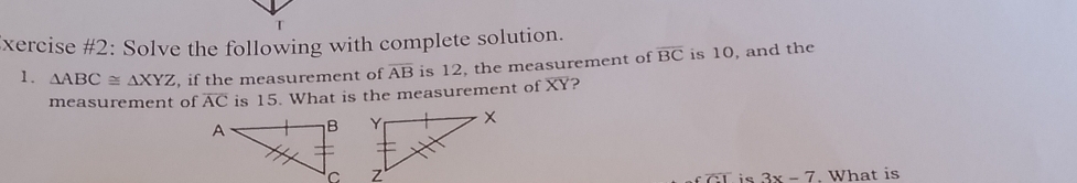 xercise #2: Solve the following with complete solution. 
1. △ ABC≌ △ XYZ , if the measurement of overline AB is 12, the measurement of overline BC is 10, and the 
measurement of overline AC is 15. What is the measurement of XY? 

. What is
coverline C1 is 3x-7