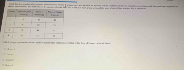 Quick lime is a grayish-white powder that is used as part of drinking water purification. In a group activity, students conduct an experiment, reacting quick lime and water io produce a
slaked lime solution. The table shows the amount of quick lime and water that each group uses and the mass of slaked lime soliution that is produced.
Which group reports the correct mass of slaked lime solution according to the Law of Conservation of Mass?
Group 1
Group 2
Group 3
Group 4