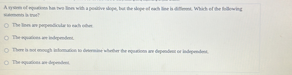 A system of equations has two lines with a positive slope, but the slope of each line is different. Which of the following
statements is true?
The lines are perpendicular to each other.
The equations are independent.
There is not enough information to determine whether the equations are dependent or independent.
The equations are dependent.