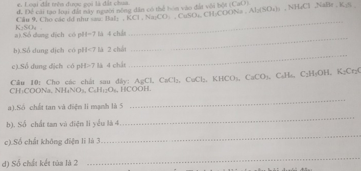 e. Loại đất trên được gọi là đất chua.
d. Để cải tạo loại đất này người nông dân có thể hón vào đất vôi bột (CaO).
Câu 9. Cho các dd như sau: BaI_2, KCl, Na_2CO_3, CuSO_4, CH_3COONa, Al_2(SO_4)_3 NH_4ClNaBr. K_2S.
K_2SO_4
_
_
a).Sổ dung dịch có pH=7 là 4cl lất
b).Số dung dịch có pH<7</tex> là 2 chất
c).Số dung dịch có pH>7 là 4 chất
_
Câu 10: Cho các chất sau đây: AgCl, CaCl_2, CuCl_2, KHCO_3, CaCO_3, C_6H_6, C_2H_5OH, K_2Cr_2C
CH₁C( OONa,NH_4NO_3, C_6H_12O_6 , HCOOH.
a).Số chất tan và điện li mạnh là 5
_
b). Số chất tan và điện li yếu là 4
_
c).Số chất không điện li là 3
_
d) Số chất kết tủa là 2
_