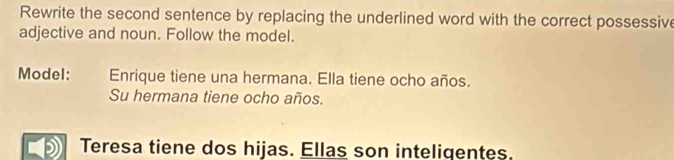 Rewrite the second sentence by replacing the underlined word with the correct possessive 
adjective and noun. Follow the model. 
Model: Enrique tiene una hermana. Ella tiene ocho años. 
Su hermana tiene ocho años. 
Teresa tiene dos hijas. Ellas son inteligentes.