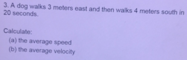 A dog walks 3 meters east and then walks 4 meters south in
20 seconds. 
Calculate: 
(a) the average speed 
(b) the average velocity