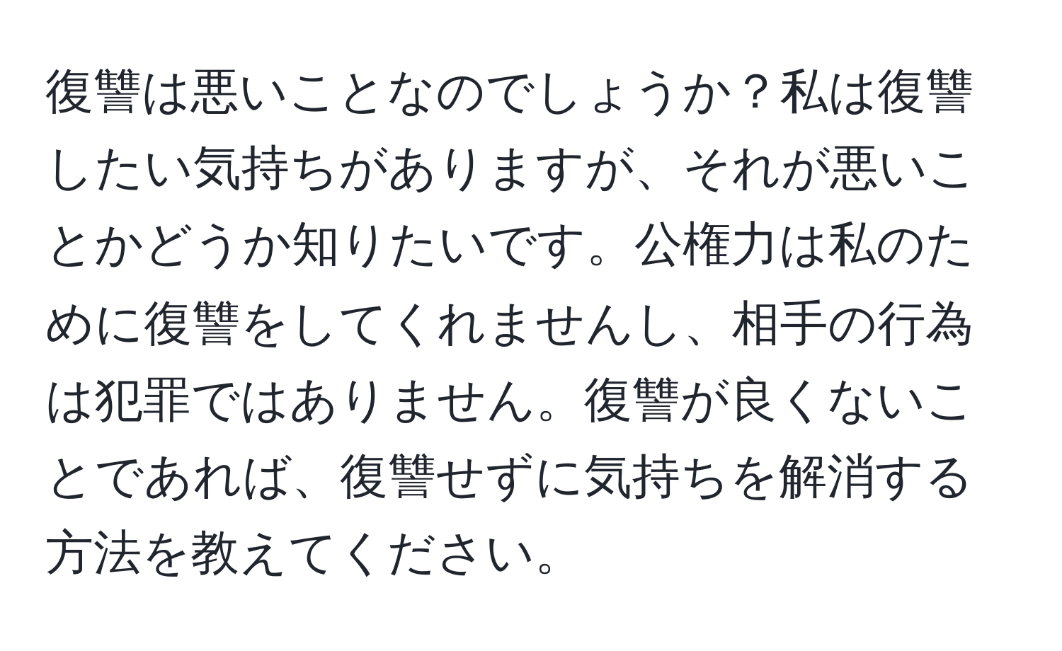 復讐は悪いことなのでしょうか？私は復讐したい気持ちがありますが、それが悪いことかどうか知りたいです。公権力は私のために復讐をしてくれませんし、相手の行為は犯罪ではありません。復讐が良くないことであれば、復讐せずに気持ちを解消する方法を教えてください。