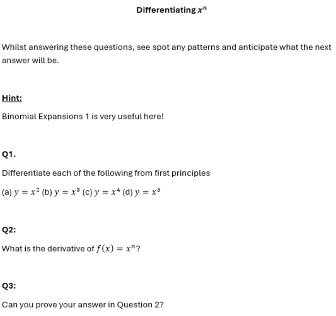 Differentiating x^n
Whilst answering these questions, see spot any patterns and anticipate what the next
answer will be.
Hint:
Binomial Expansions 1 is very useful here!
Q1.
Differentiate each of the following from first principles
(a) y=x^2 (b) y=x^3 (c) y=x^4 (d) y=x^5
Q2:
What is the derivative of f(x)=x^n ?
Q3:
Can you prove your answer in Question 2?